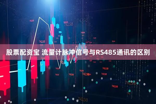 股票配资宝 流量计脉冲信号与RS485通讯的区别