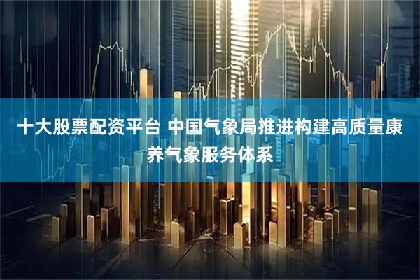 十大股票配资平台 中国气象局推进构建高质量康养气象服务体系