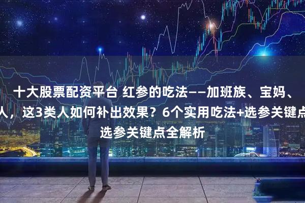 十大股票配资平台 红参的吃法——加班族、宝妈、中老年人，这3类人如何补出效果？6个实用吃法+选参关键点全解析
