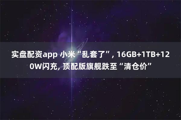 实盘配资app 小米“乱套了”, 16GB+1TB+120W闪充, 顶配版旗舰跌至“清仓价”