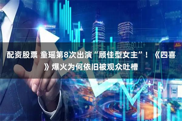 配资股票 童瑶第8次出演“顾佳型女主”！《四喜》爆火为何依旧被观众吐槽