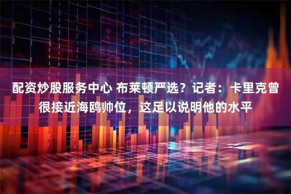 配资炒股服务中心 布莱顿严选？记者：卡里克曾很接近海鸥帅位，这足以说明他的水平