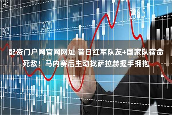 配资门户网官网网址 昔日红军队友+国家队宿命死敌！马内赛后主动找萨拉赫握手拥抱