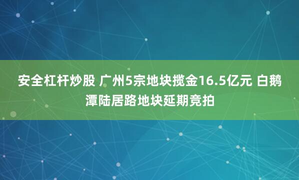 安全杠杆炒股 广州5宗地块揽金16.5亿元 白鹅潭陆居路地块延期竞拍