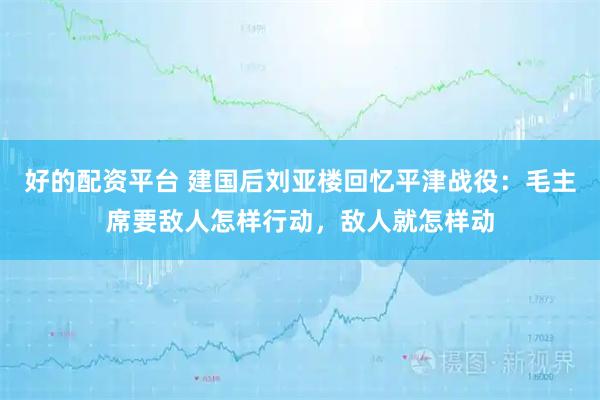 好的配资平台 建国后刘亚楼回忆平津战役：毛主席要敌人怎样行动，敌人就怎样动