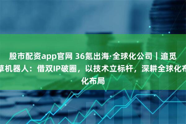 股市配资app官网 36氪出海·全球化公司|追觅割草机器人:借双IP破圈,以技术立标杆,深耕全球化布局