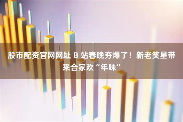 股市配资官网网址 B 站春晚夯爆了！新老笑星带来合家欢“年味”