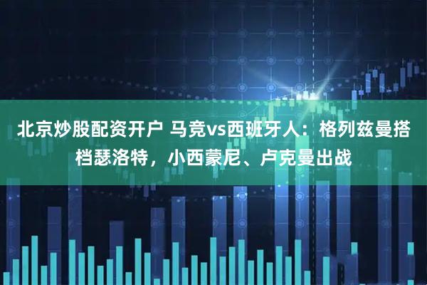 北京炒股配资开户 马竞vs西班牙人：格列兹曼搭档瑟洛特，小西蒙尼、卢克曼出战
