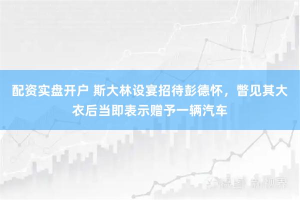 配资实盘开户 斯大林设宴招待彭德怀，瞥见其大衣后当即表示赠予一辆汽车