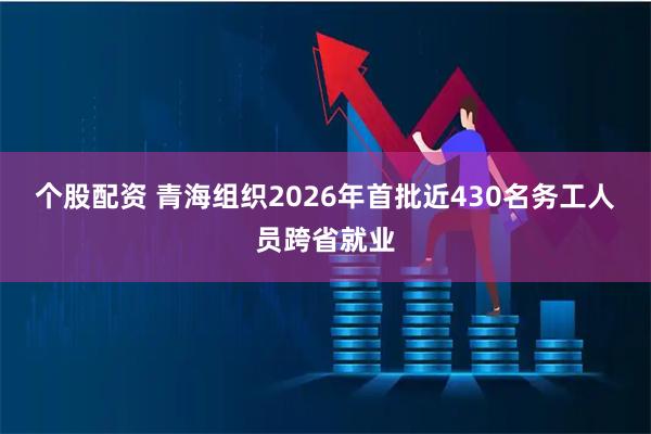 个股配资 青海组织2026年首批近430名务工人员跨省就业