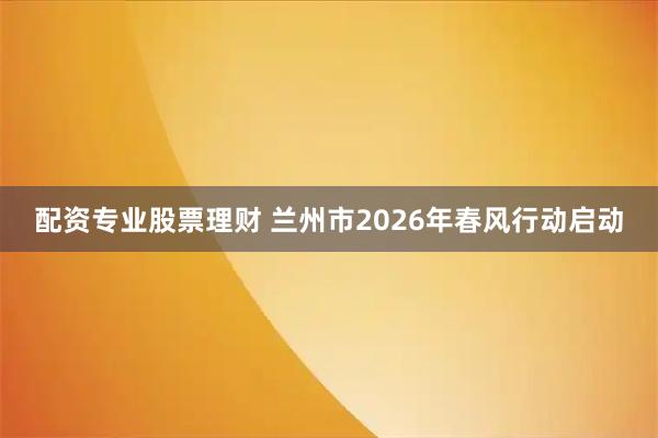 配资专业股票理财 兰州市2026年春风行动启动