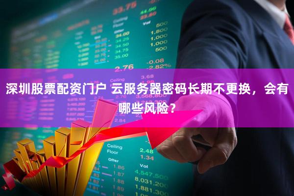 深圳股票配资门户 云服务器密码长期不更换，会有哪些风险？