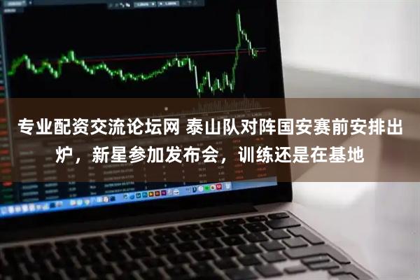 专业配资交流论坛网 泰山队对阵国安赛前安排出炉,新星参加发布会,训练还是在基地