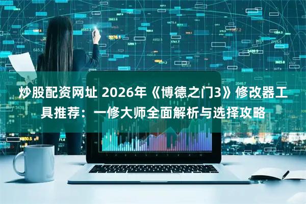 炒股配资网址 2026年《博德之门3》修改器工具推荐:一修大师全面解析与选择攻略