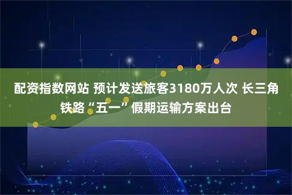 配资指数网站 预计发送旅客3180万人次 长三角铁路“五一”假期运输方案出台