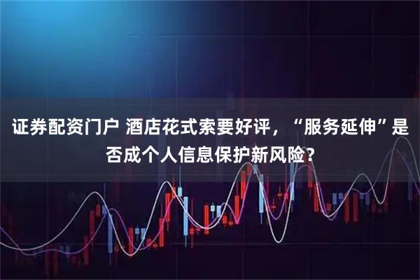 证券配资门户 酒店花式索要好评，“服务延伸”是否成个人信息保护新风险？