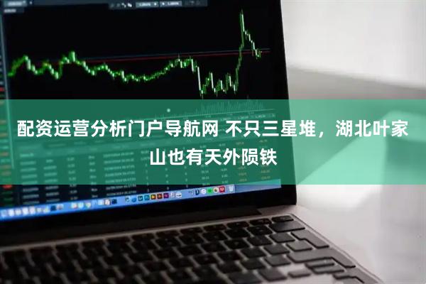 配资运营分析门户导航网 不只三星堆，湖北叶家山也有天外陨铁