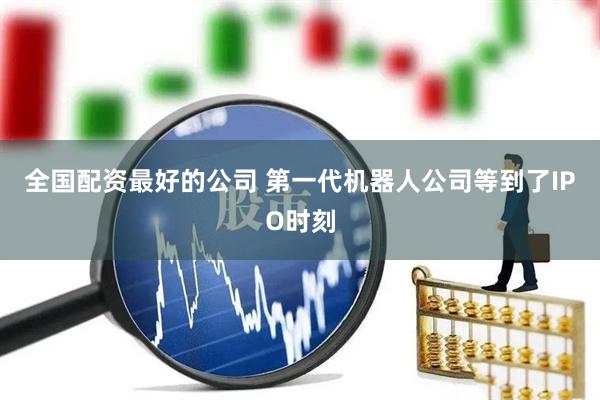 全国配资最好的公司 第一代机器人公司等到了IPO时刻
