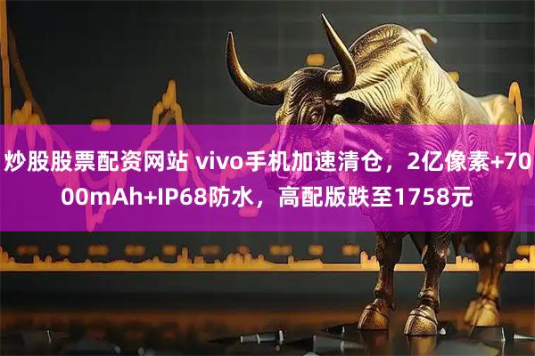 炒股股票配资网站 vivo手机加速清仓，2亿像素+7000mAh+IP68防水，高配版跌至1758元