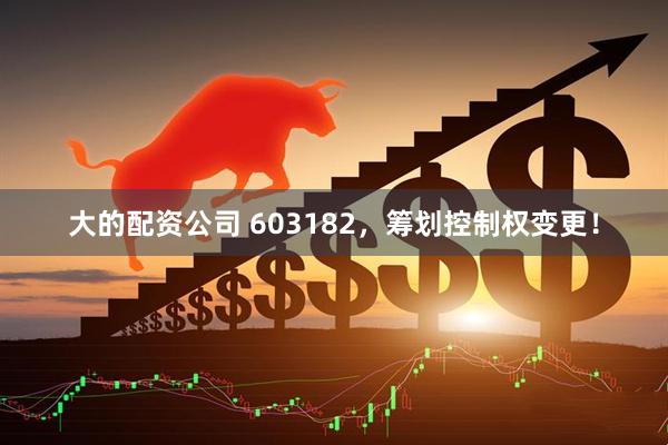 大的配资公司 603182，筹划控制权变更！