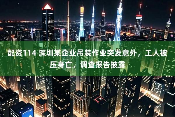 配资114 深圳某企业吊装作业突发意外,工人被压身亡,调查报告披露