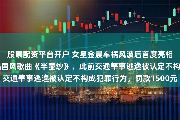 股票配资平台开户 女星金晨车祸风波后首度亮相综艺，搭档郁可唯演唱国风歌曲《半壶纱》，此前交通肇事逃逸被认定不构成犯罪行为，罚款1500元