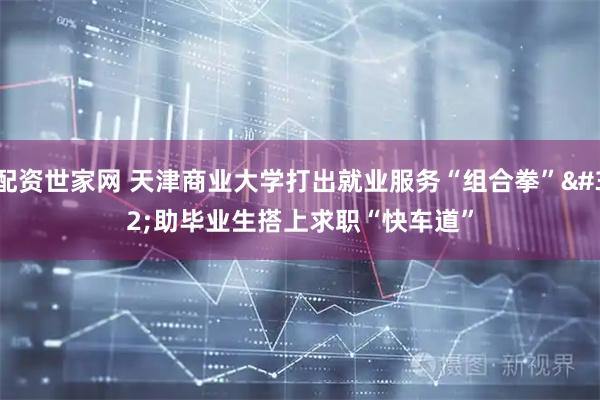 配资世家网 天津商业大学打出就业服务“组合拳” 助毕业生搭上求职“快车道”